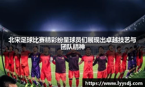 北宋足球比赛精彩纷呈球员们展现出卓越技艺与团队精神
