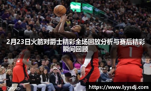 2月23日火箭对爵士精彩全场回放分析与赛后精彩瞬间回顾