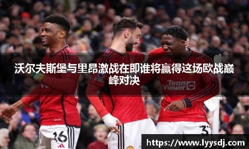 沃尔夫斯堡与里昂激战在即谁将赢得这场欧战巅峰对决