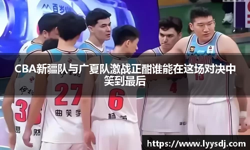 CBA新疆队与广夏队激战正酣谁能在这场对决中笑到最后