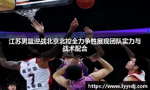 江苏男篮迎战北京北控全力争胜展现团队实力与战术配合