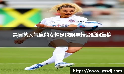 最具艺术气息的女性足球明星精彩瞬间集锦
